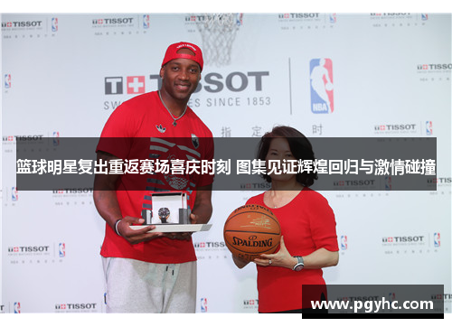 篮球明星复出重返赛场喜庆时刻 图集见证辉煌回归与激情碰撞