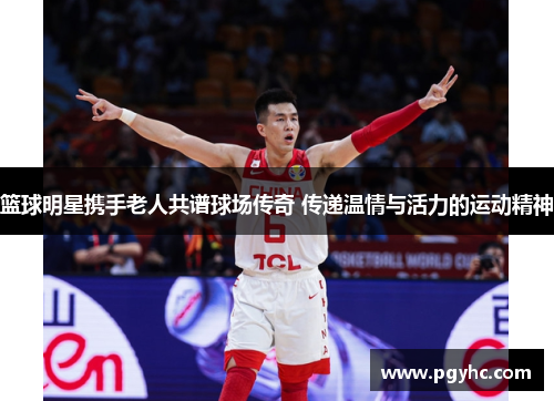 篮球明星携手老人共谱球场传奇 传递温情与活力的运动精神