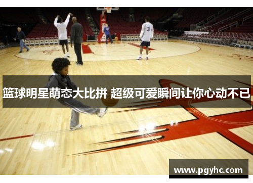 篮球明星萌态大比拼 超级可爱瞬间让你心动不已